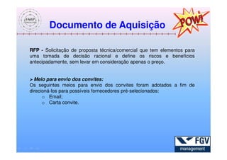 Documento de Aquisição

RFP - Solicitação de proposta técnica/comercial que tem elementos para
uma tomada de decisão racional e define os riscos e benefícios
antecipadamente, sem levar em consideração apenas o preço.


> Meio para envio dos convites:
Os seguintes meios para envio dos convites foram adotados a fim de
direcioná-los para possíveis fornecedores pré-selecionados:
      o Email;
      o Carta convite.
 