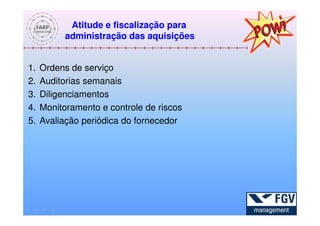 Atitude e fiscalização para
           administração das aquisições


1.   Ordens de serviço
2.   Auditorias semanais
3.   Diligenciamentos
4.   Monitoramento e controle de riscos
5.   Avaliação periódica do fornecedor
 
