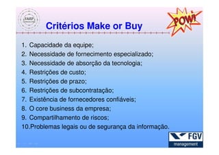 Critérios Make or Buy
1. Capacidade da equipe;
2. Necessidade de fornecimento especializado;
3. Necessidade de absorção da tecnologia;
4. Restrições de custo;
5. Restrições de prazo;
6. Restrições de subcontratação;
7. Existência de fornecedores confiáveis;
8. O core business da empresa;
9. Compartilhamento de riscos;
10.Problemas legais ou de segurança da informação.
 