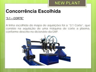 Concorrência Escolhida
“3.1 – CORTE”

A linha escolhida do mapa de aquisições foi a “3.1 Corte”, que
consiste na aquisição de uma máquina de corte a plasma,
conforme descrito no dicionário da EAP.
 