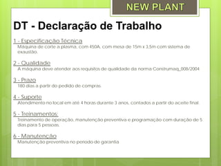 DT - Declaração de Trabalho
1 - Especificação Técnica
 Máquina de corte a plasma, com 450A, com mesa de 15m x 3,5m com sistema de
 exaustão.

2 - Qualidade
 A máquina deve atender aos requisitos de qualidade da norma Construmaq_008/2004

3 - Prazo
 180 dias a partir do pedido de compras.

4 - Suporte
 Atendimento no local em até 4 horas durante 3 anos, contados a partir do aceite final.

5 - Treinamentos:
 Treinamento de operação, manutenção preventiva e programação com duração de 5
 dias para 5 pessoas.

6 - Manutenção
 Manutenção preventiva no período de garantia
 