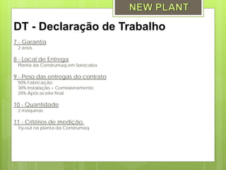 DT - Declaração de Trabalho
7 - Garantia
 2 anos.

8 - Local de Entrega
 Planta da Construmaq em Sorocaba

9 - Peso das entregas do contrato
 50% Fabricação
 30% Instalação + Comissionamento
 20% Após aceite final

10 - Quantidade
 2 máquinas

11 - Critérios de medição.
 Try-out na planta da Construmaq
 