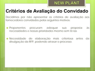 Critérios de Avaliação do Convidado
Decidimos por não apresentar os critérios de avaliação aos
fornecedores convidados pelos seguintes motivos:

   Proponentes    procuram      adequar  sua    proposta    às
    necessidades e nossas prioridades mesmo sem tê-las

   Necessidade de elaboração mais criteriosa        antes   da
    divulgação da RFP, podendo atrasar o processo.
 