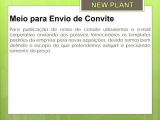 Meio para Envio de Convite
Para publicação de envio de convite utilizaremos o e-mail
corporativo enviando aos possíveis fornecedores os templates
padrões da empresa para novas aquisições, devido termos bem
definido o escopo do que pretendemos adquirir e precisando
somente do preço.
 