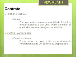 Contrato
   TIPO de CONTRATO

       - Formal
              Para que exista uma responsabilidade formal de
              ambas as partes e criar uma “maior garantia” de
              que todas as clausulas sejam respeitadas.

   ESPÉCIE de CONTRATO

       - Compra e Venda
             Por se tratar da compra de um equipamento
             (“transferência de um domínio ou propriedade)”
 