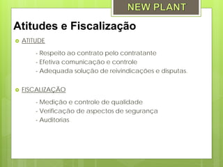 Atitudes e Fiscalização
   ATITUDE

        - Respeito ao contrato pelo contratante
        - Efetiva comunicação e controle
        - Adequada solução de reivindicações e disputas.


   FISCALIZAÇÃO

        - Medição e controle de qualidade
        - Verificação de aspectos de segurança
        - Auditorias
 