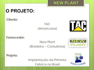 O PROJETO:
Cliente:
                      TAC
                   (Americana)

Fornecedor:
                      New Plant
              (Brasileira – Consultoria)

Projeto:
              Implantação da Primeira
                  Fabrica no Brasil
 
