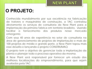 O PROJETO:
Conhecida mundialmente por sua excelência na fabricação
de tratores e maquinários de construção, a TAC contratou
diretamente os serviços de consultoria da New Plant para a
implantação da primeira fabrica em território brasileiro, visando
facilitar o fornecimento dos produtos nesse mercado
emergente.
Com seus 40 anos de experiência no setor de consultoria na
área de gerenciamento de projetos de implantação e mais de
100 projetos de médio e grande porte, a New Plant topou mais
esse desafio e lançando o projeto CONSTRUMAQ
O projeto tem o objetivo de gerenciar toda a implantação da
planta e planejar todo o processo operativo da mesma.
A New Plant será responsável por fornecer um estudo das
melhores localizações do empreendimento, para que sejam
avaliadas pela TAC.
 