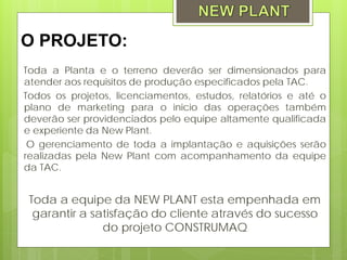 O PROJETO:
Toda a Planta e o terreno deverão ser dimensionados para
atender aos requisitos de produção especificados pela TAC.
Todos os projetos, licenciamentos, estudos, relatórios e até o
plano de marketing para o inicio das operações também
deverão ser providenciados pelo equipe altamente qualificada
e experiente da New Plant.
 O gerenciamento de toda a implantação e aquisições serão
realizadas pela New Plant com acompanhamento da equipe
da TAC.


 Toda a equipe da NEW PLANT esta empenhada em
  garantir a satisfação do cliente através do sucesso
               do projeto CONSTRUMAQ
 