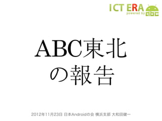 ABC東北
  の報告
2012年11月23日 日本Androidの会 横浜支部 大和田健一
 