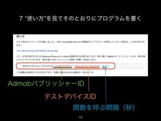7 使い方 を見てそのとおりにプログラムを書く




AdmobパブリッシャーID
      テストデバイスID
            関数を呼ぶ間隔（秒）
             12
                            12
 