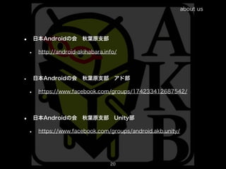 about us




•       日本Androidの会 秋葉原支部

    •    http://android-akihabara.info/




•       日本Androidの会 秋葉原支部 アド部

    •    https://www.facebook.com/groups/174233412687542/




•       日本Androidの会 秋葉原支部 Unity部

    •    https://www.facebook.com/groups/android.akb.unity/




                                    20
                                                                         20
 