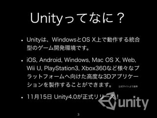 Unityってなに？
• Unityは、WindowsとOS X上で動作する統合
  型のゲーム開発環境です。

• iOS, Android, Windows, Mac OS X, Web,
  Wii U, PlayStation3, Xbox360など様々なプ
  ラットフォームへ向けた高度な3Dアプリケー
  ションを製作することができます。               公式サイトより抜粋




• 11月15日 Unity4.0が正式リリース！
                   3
                                             3
 