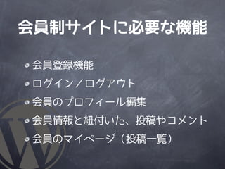 会員制サイトに必要な機能

会員登録機能
ログイン／ログアウト
会員のプロフィール編集
会員情報と紐付いた、投稿やコメント
会員のマイページ（投稿一覧）
 