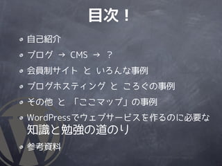 目次！
自己紹介
ブログ → CMS → ？
会員制サイト と いろんな事例
ブログホスティング と ころぐの事例
その他 と 「ここマップ」の事例
WordPressでウェブサービスを作るのに必要な
知識と勉強の道のり
参考資料
 