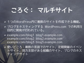ころぐ： マルチサイト
１つのWordPress内に複数のサイトを作成できる機能。
ブログをホスティングする WordPress.com での利用を
目的に開発が行われている。
example.com/blog1 blog1.example.com
example.com/blog2 blog2.example.com
example.com/blog3 blog3.example.com
使いどころ：複数の言語でのサイト、定期開催のイベン
トサイト、地方支部がある組織のサイト、ブログのホス
ティングサイト
 
