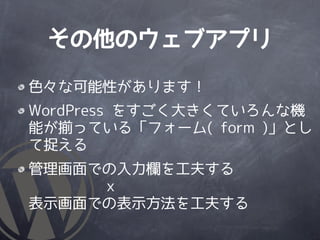 その他のウェブアプリ

色々な可能性があります！
WordPress をすごく大きくていろんな機
能が揃っている「フォーム( form )」とし
て捉える
管理画面での入力欄を工夫する
     ｘ
表示画面での表示方法を工夫する
 