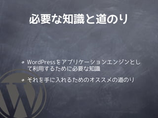 必要な知識と道のり


WordPressをアプリケーションエンジンとし
て利用するために必要な知識

それを手に入れるためのオススメの道のり
 