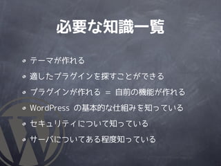 必要な知識一覧

テーマが作れる

適したプラグインを探すことができる

プラグインが作れる = 自前の機能が作れる

WordPress の基本的な仕組みを知っている

セキュリティについて知っている

サーバについてある程度知っている
 