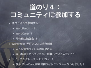 道のり４：
コミュニティに参加する
オフラインで参加する

 WordBench ！！

 WordCamp ！！

 その他の勉強会 ！！

WordPress が好きな人に会う刺激

 みんな頑張っているのが見れる

 同じ悩みを持っていたり、経験している人がいたり

ライトニングトークしようぜい！！

 僕も WordCamp神戸で初ライトニングトークやりました！
 