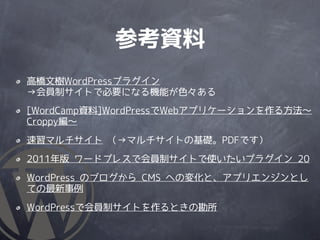 参考資料
高橋文樹WordPressプラグイン
→会員制サイトで必要になる機能が色々ある
[WordCamp資料]WordPressでWebアプリケーションを作る方法～
Croppy編～

速習マルチサイト （→マルチサイトの基礎。PDFです）

2011年版 ワードプレスで会員制サイトで使いたいプラグイン 20

WordPress のブログから CMS への変化と、アプリエンジンとし
ての最新事例

WordPressで会員制サイトを作るときの勘所
 