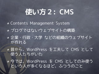 使い方２: CMS
Contents Management System
ブログではないウェブサイトの構築
企業・行政・大学 などの組織のウェブサイト
が作れる
昔から、WordPress を工夫して CMS として
使う人たちがいた
今では、WordPress を CMS としてのみ使う
という人が多くなるほど、ふつうのこと
 