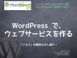 WordPress制作における基本を確認
       WordPressの可能性を知る




 WordPress で、
ウェブサービスを作る
  「ころぐ」の場合も少し紹介！

                           2012-11-23
                  @ WordBench Nagano
                    Shinichi Nishikawa
 