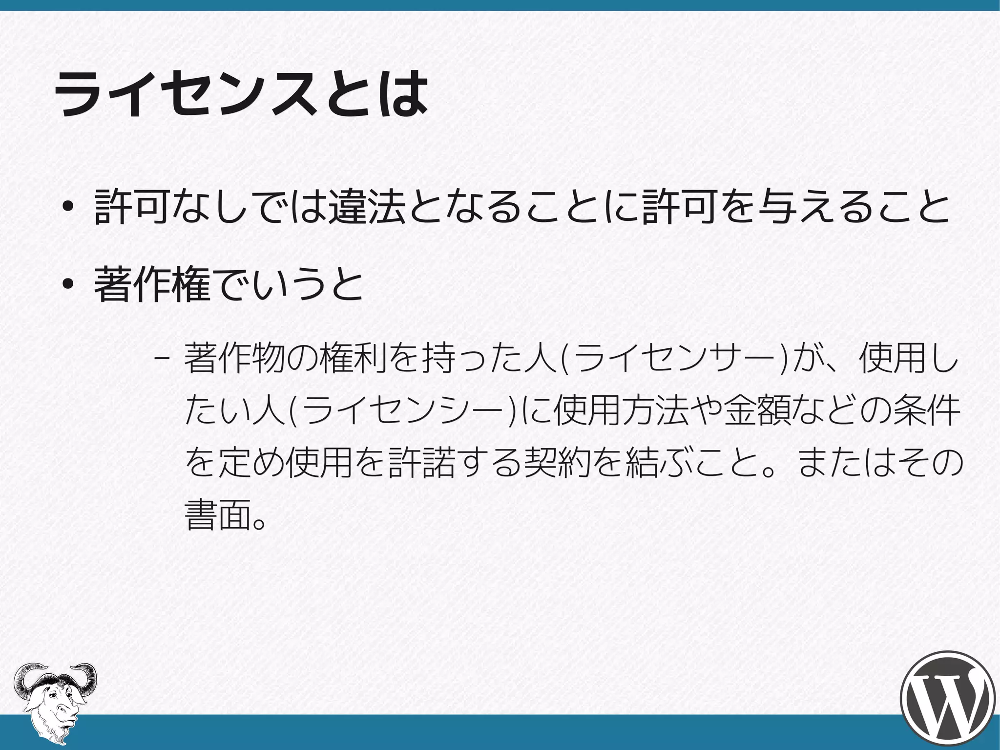 ライセンスとは
●
    許可なしでは違法となることに許可を与えること
●
    著作権でいうと
     –   著作物の権利を持った人(ライセンサー)が、使用し
         著作物の権利を持った人(ライセンサー)
         たい人(ライセンシー)に使用方法や金額などの条件
         たい人(ライセンシー)
         を定め使用を許諾する契約を結ぶこと。またはその
         書面。
 