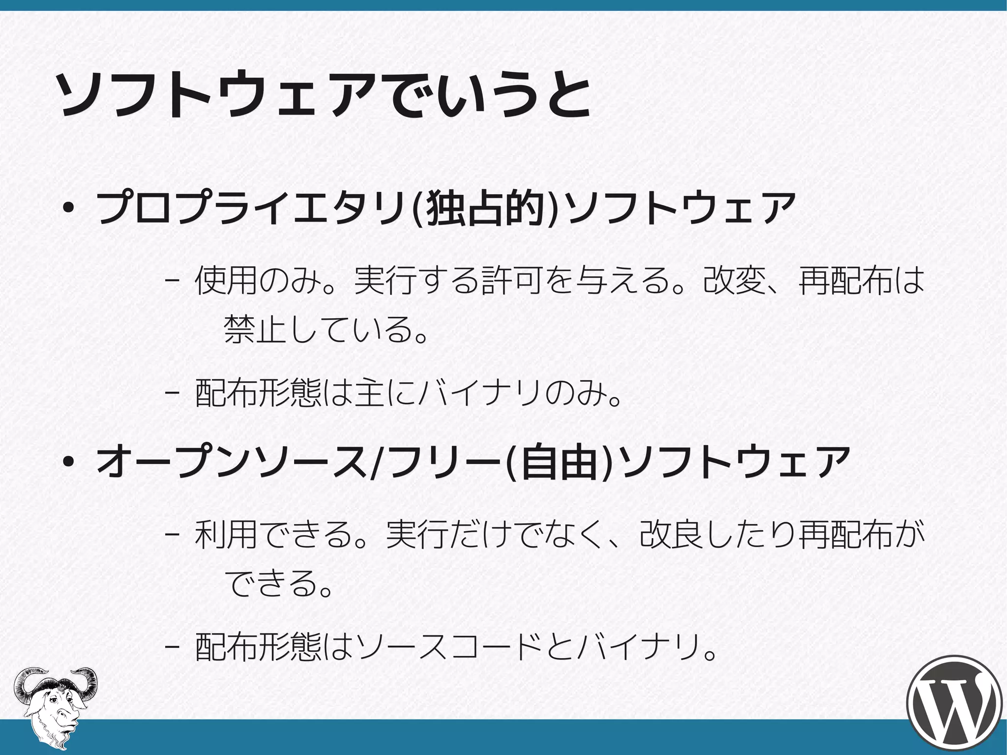 ソフトウェアでいうと
●
    プロプライエタリ(独占的)ソフトウェア
    プロプライエタリ(独占的)
     –   使用のみ。実行する許可を与える。改変、再配布は
         使用のみ。実行する許可を与える。改変、再配布は
          禁止している。
     –   配布形態は主にバイナリのみ。
●
    オープンソース/フリー(自由)ソフトウェア
    オープンソース/フリー(自由)
     –   利用できる。実行だけでなく、改良したり再配布が
         利用できる。実行だけでなく、改良したり再配布が
          できる。
     –   配布形態はソースコードとバイナリ。
         配布形態はソースコードとバイナリ。
 