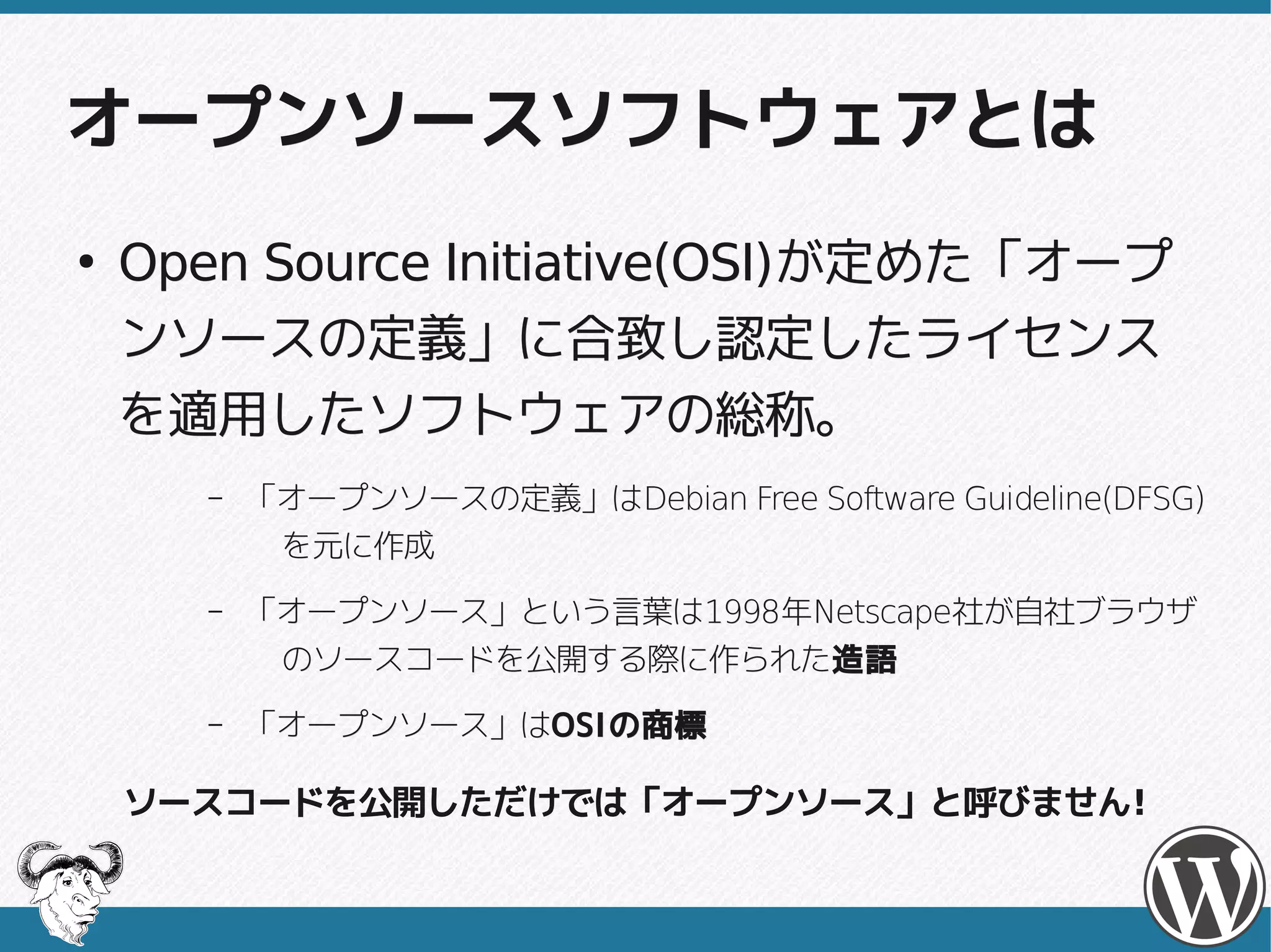 オープンソースソフトウェアとは
●
                Initiative(OSI)が定めた「オープ
    Open Source Initiative(OSI)が定めた「オープ
    ンソースの定義」に合致し認定したライセンス
    を適用したソフトウェアの総称。
       –   「オープンソースの定義」はDebian Free Software Guideline(DFSG)
           「オープンソースの定義」はDebian
            を元に作成
       –   「オープンソース」という言葉は1998年Netscape社が自社ブラウザ
           「オープンソース」という言葉は1998年Netscape社が自社ブラウザ
            のソースコードを公開する際に作られた造語
            のソースコードを公開する際に作られた造語
       –   「オープンソース」はOSI の商標
           「オープンソース」はOSI

    ソースコードを公開しただけでは「オープンソース」と呼びません!
 