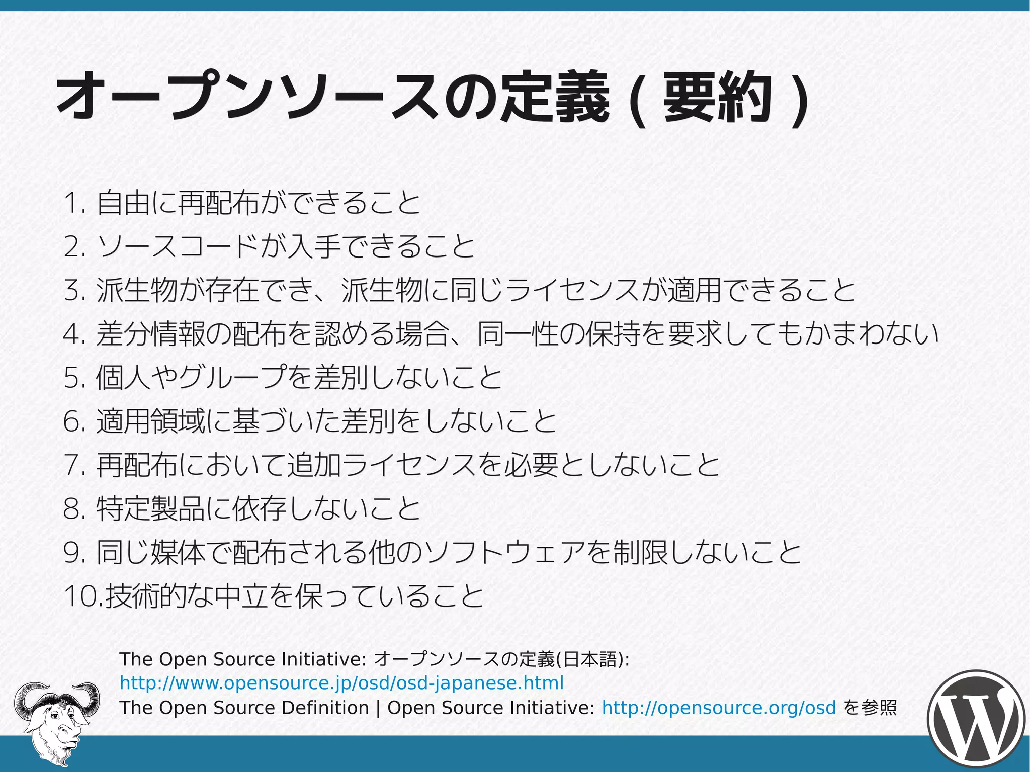 オープンソースの定義 ( 要約 )
1. 自由に再配布ができること
2. ソースコードが入手できること
3. 派生物が存在でき、派生物に同じライセンスが適用できること
4. 差分情報の配布を認める場合、同一性の保持を要求してもかまわない
5. 個人やグループを差別しないこと
6. 適用領域に基づいた差別をしないこと
7. 再配布において追加ライセンスを必要としないこと
8. 特定製品に依存しないこと
9. 同じ媒体で配布される他のソフトウェアを制限しないこと
10.技術的な中立を保っていること
   技術的な中立を保っていること

  The Open Source Initiative: オープンソースの定義(日本語):
  http://www.opensource.jp/osd/osd-japanese.html
  The Open Source Definition | Open Source Initiative: http://opensource.org/osd を参照
 