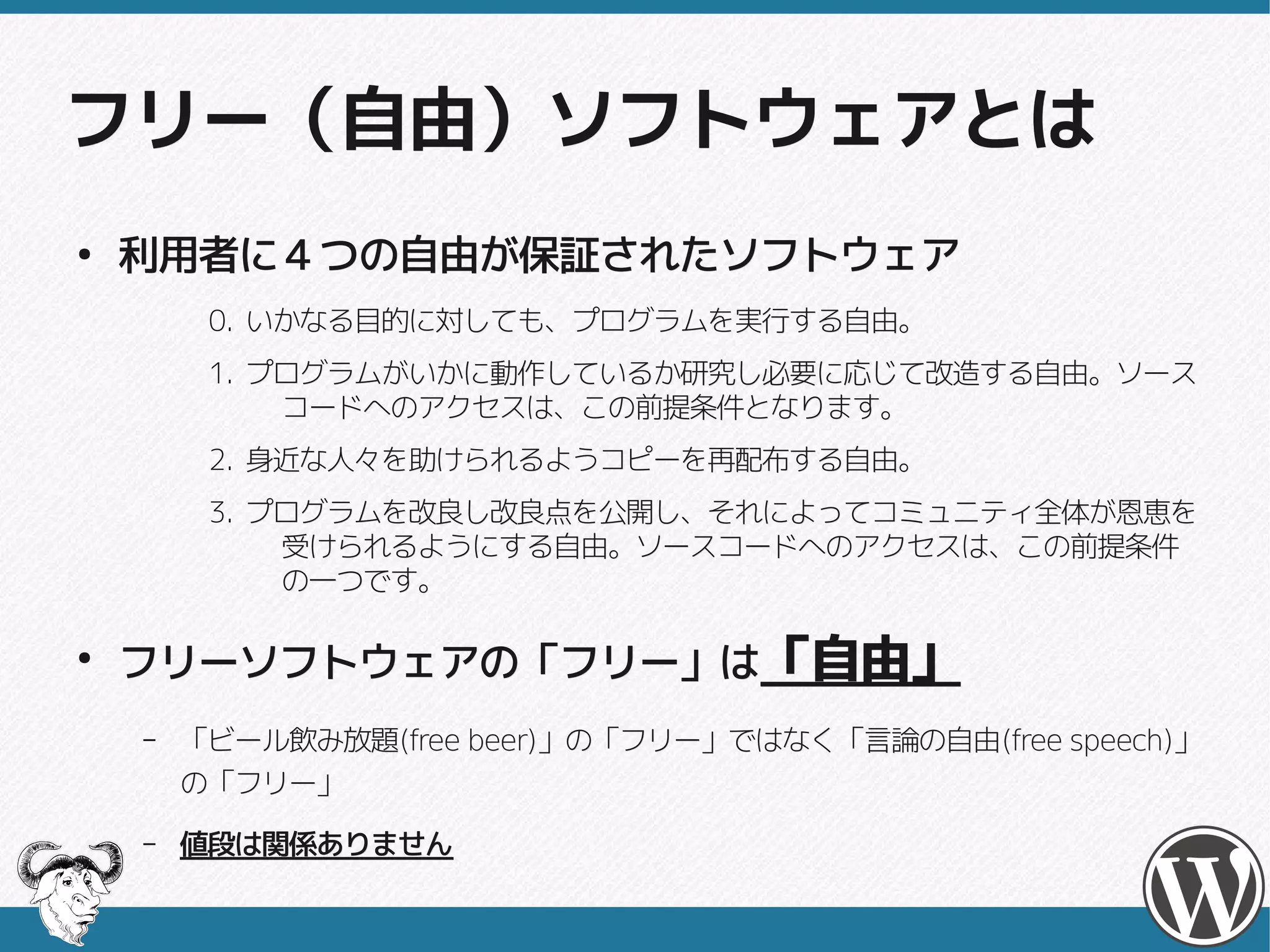 フリー（自由）ソフトウェアとは
●
    利用者に４つの自由が保証されたソフトウェア
         0. いかなる目的に対しても、プログラムを実行する自由。
         1. プログラムがいかに動作しているか研究し必要に応じて改造する自由。ソース
             コードへのアクセスは、この前提条件となります。
         2. 身近な人々を助けられるようコピーを再配布する自由。
         3. プログラムを改良し改良点を公開し、それによってコミュニティ全体が恩恵を
             受けられるようにする自由。ソースコードへのアクセスは、この前提条件
             の一つです。

●
    フリーソフトウェアの「フリー」は「自由」
    –   「ビール飲み放題(free beer)」の「フリー」ではなく「言論の自由(free speech)」
        「ビール飲み放題(free beer)」の「フリー」ではなく「言論の自由(free speech)」
        の「フリー」
    –   値段は関係ありません
 