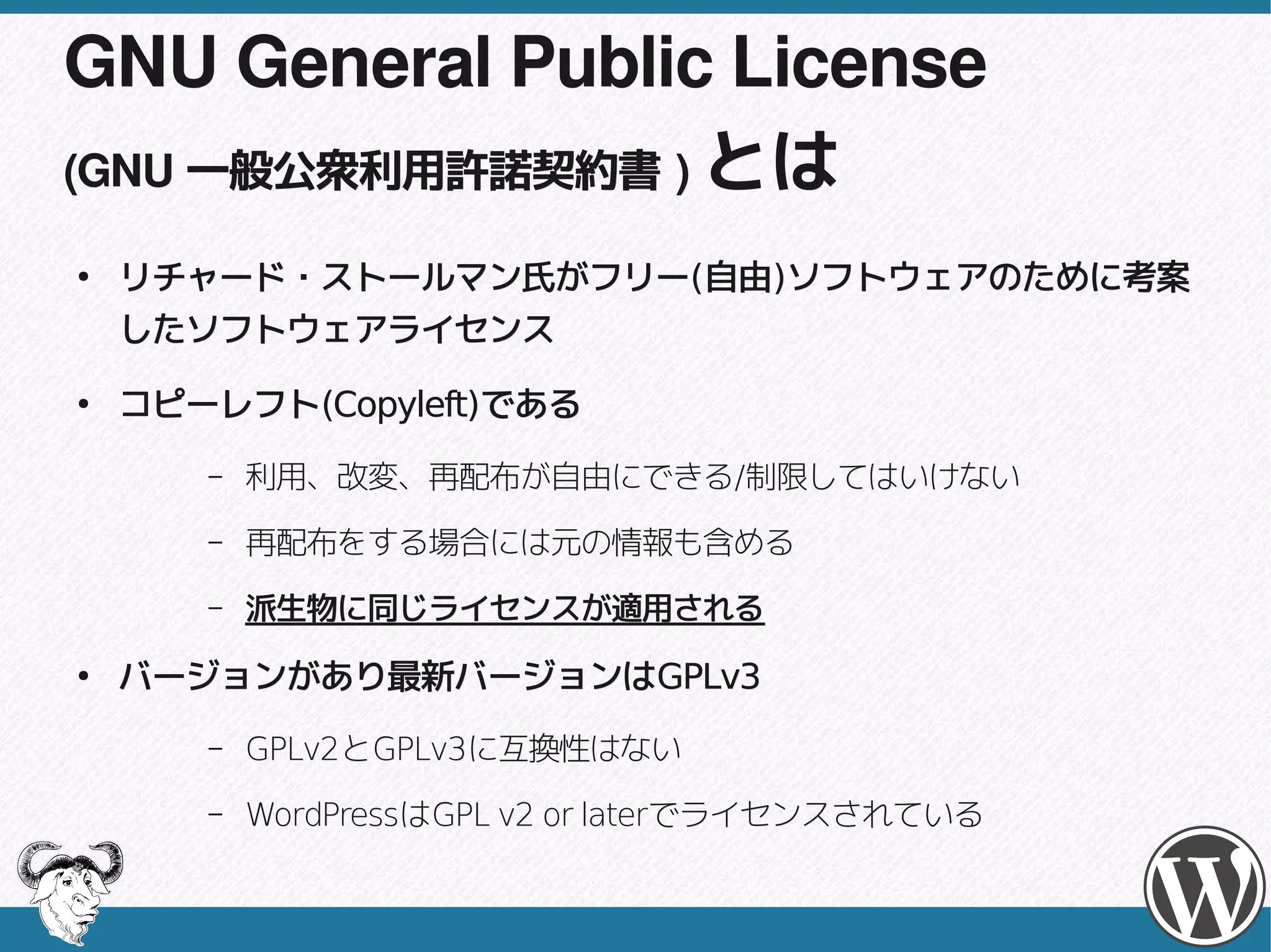 GNU General Public License
(GNU 一般公衆利用許諾契約書 ) とは

●
    リチャード・ストールマン氏がフリー(自由)ソフトウェアのために考案
    リチャード・ストールマン氏がフリー(自由)
    したソフトウェアライセンス
●
    コピーレフト(Copyleft)である
    コピーレフト(Copyleft)である
       –   利用、改変、再配布が自由にできる/制限してはいけない
           利用、改変、再配布が自由にできる/
       –   再配布をする場合には元の情報も含める
       –   派生物に同じライセンスが適用される
●
    バージョンがあり最新バージョンはGPLv3
    バージョンがあり最新バージョンはGPLv3
       –   GPLv2とGPLv3に互換性はない
           GPLv2とGPLv3に互換性はない
       –   WordPressは          laterでライセンスされている
           WordPressはGPL v2 or laterでライセンスされている
 