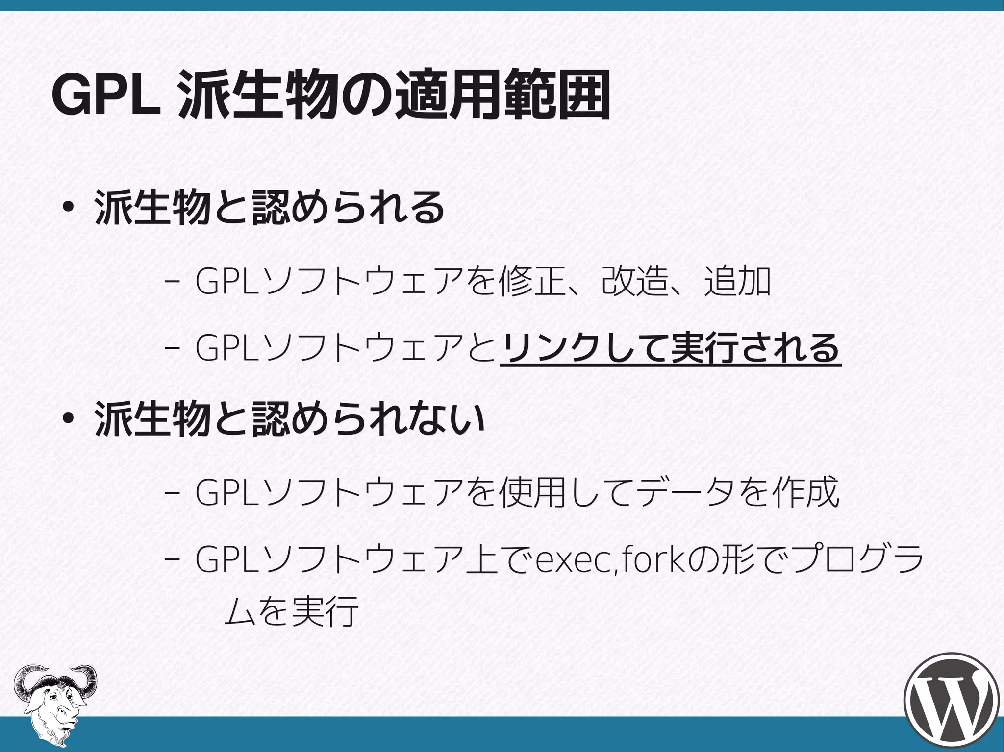 GPL 派生物の適用範囲
●
    派生物と認められる
     –   GPLソフトウェアを修正、改造、追加
         GPLソフトウェアを修正、改造、追加
     –   GPLソフトウェアとリンクして実行される
         GPLソフトウェアとリンクして実行される
●
    派生物と認められない
     –   GPLソフトウェアを使用してデータを作成
         GPLソフトウェアを使用してデータを作成
     –   GPLソフトウェア上でexec,forkの形でプログラ
         GPLソフトウェア上でexec,forkの形でプログラ
          ムを実行
 