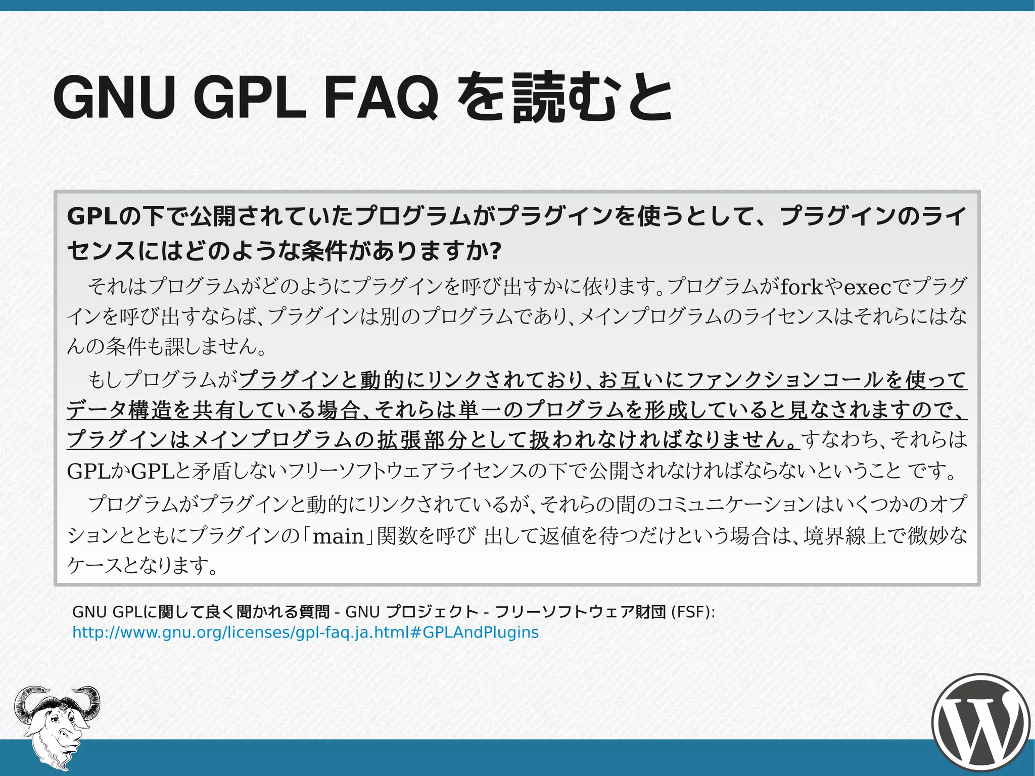 GNU GPL FAQ を読むと
GPLの下で公開されていたプログラムがプラグインを使うとして、プラグインのライ
センスにはどのような条件がありますか?
　それはプログラムがどのようにプラグインを呼び出すかに依ります。プログラムがforkやexecでプラグ
インを呼び出すならば、プラグインは別のプログラムであり、メインプログラムのライセンスはそれらにはな
んの条件も課しません。
　もしプログラムがプ ラ グ イ ン と 動 的 に リ ン ク さ れ て お り 、 お 互 い に フ ァ ン ク シ ョ ン コ ー ル を 使 っ て
データ構造を共有している場合、それらは単一のプログラムを形成していると見なされますので、
プ ラ グ イ ン は メ イ ン プ ロ グ ラ ム の 拡 張 部 分 と し て 扱 わ れ な け れ ば な り ま せ ん 。 すなわち、それらは
GPLかGPLと矛盾しないフリーソフトウェアライセンスの下で公開されなければならないということ です。
　プログラムがプラグインと動的にリンクされているが、それらの間のコミュニケーションはいくつかのオプ
ションとともにプラグインの「main」関数を呼び 出して返値を待つだけという場合は、境界線上で微妙な
ケースとなります。

GNU GPLに関して良く聞かれる質問 - GNU プロジェクト - フリーソフトウェア財団 (FSF):
http://www.gnu.org/licenses/gpl-faq.ja.html#GPLAndPlugins
 