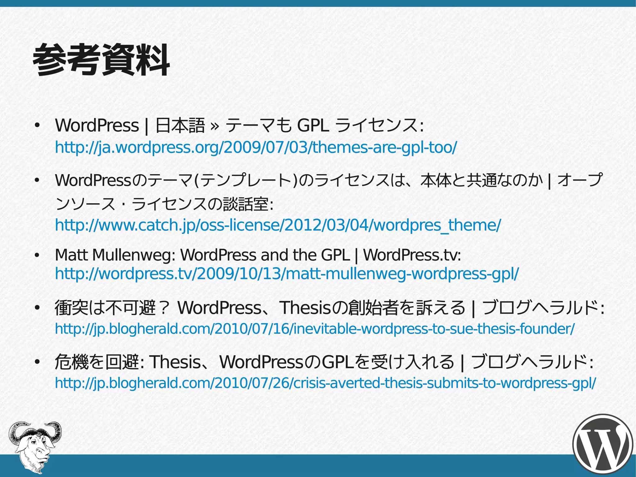こういう事例もありました
●
    衝突は不可避？ WordPress、Thesisの創始者を訴える | ブログヘラルド:
            WordPress、Thesisの創始者を訴える ブログヘラルド:
    http://jp.blogherald.com/2010/07/16/inevitable-wordpress-to-sue-thesis-founder/

●
    危機を回避: Thesis、WordPressのGPLを受け入れる | ブログヘラルド:
    危機を回避: Thesis、WordPressのGPLを受け入れる ブログヘラルド:
    http://jp.blogherald.com/2010/07/26/crisis-averted-thesis-submits-to-wordpress-gpl/


    2010年、WordPressとAutomattic社創始者のMatt Mullenweg氏と
    WordPressテーマ「Thesis」制作者Chris Pearson氏との間でテーマのライセ
    ンスをめぐり激しい論争が起こりました。
    この論争は今までの中で特に激しく訴訟直前までになりましたが、最終的には
    Chris Pearson氏がGPLを適用するという形で幕が降ろされました。
 