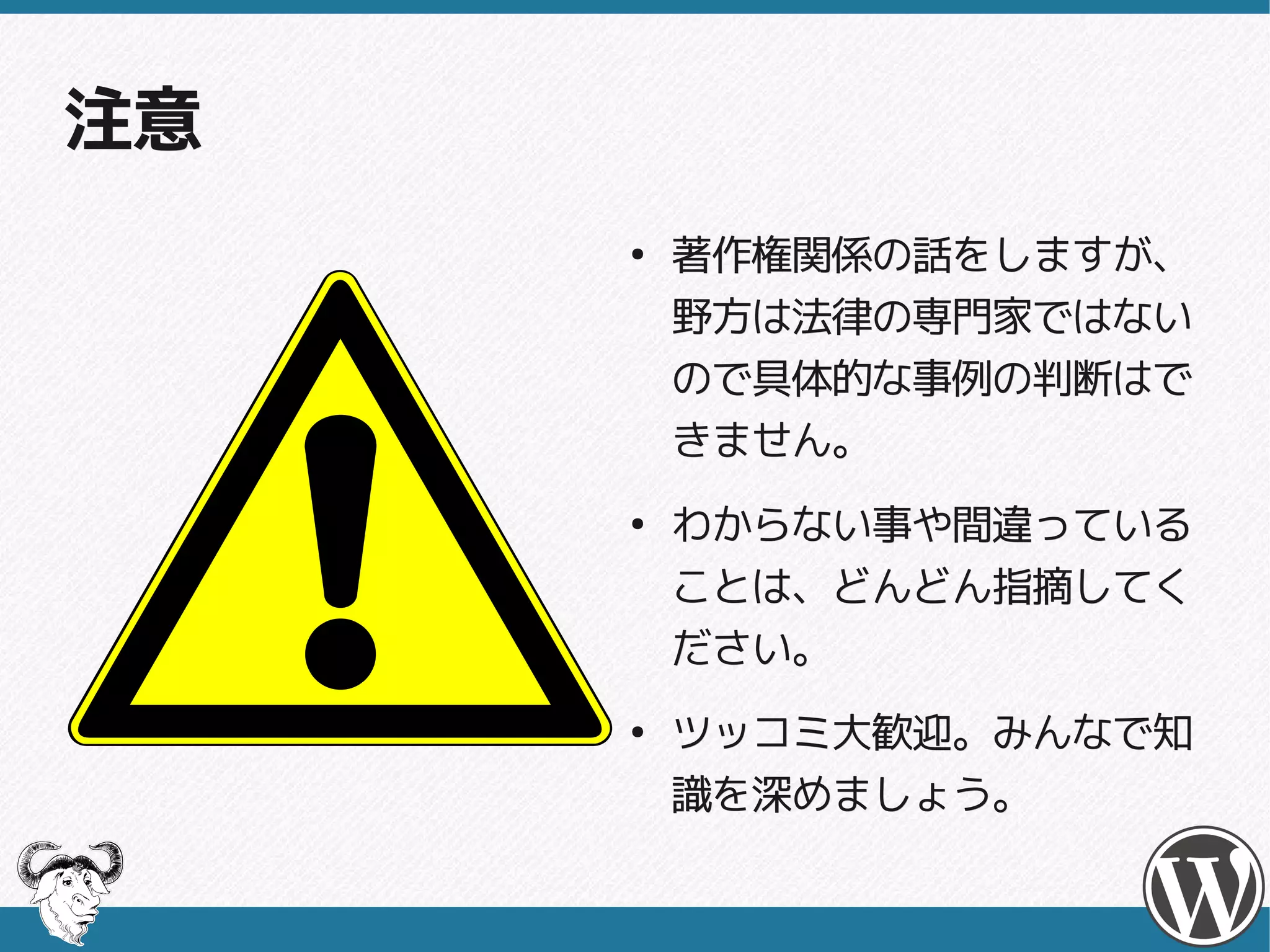 注意
     ●
         著作権関係の話をしますが、
         野方は法律の専門家ではない
         ので具体的な事例の判断はで
         きません。
     ●
         わからない事や間違っている
         ことは、どんどん指摘してく
         ださい。
     ●
         ツッコミ大歓迎。みんなで知
         識を深めましょう。
 