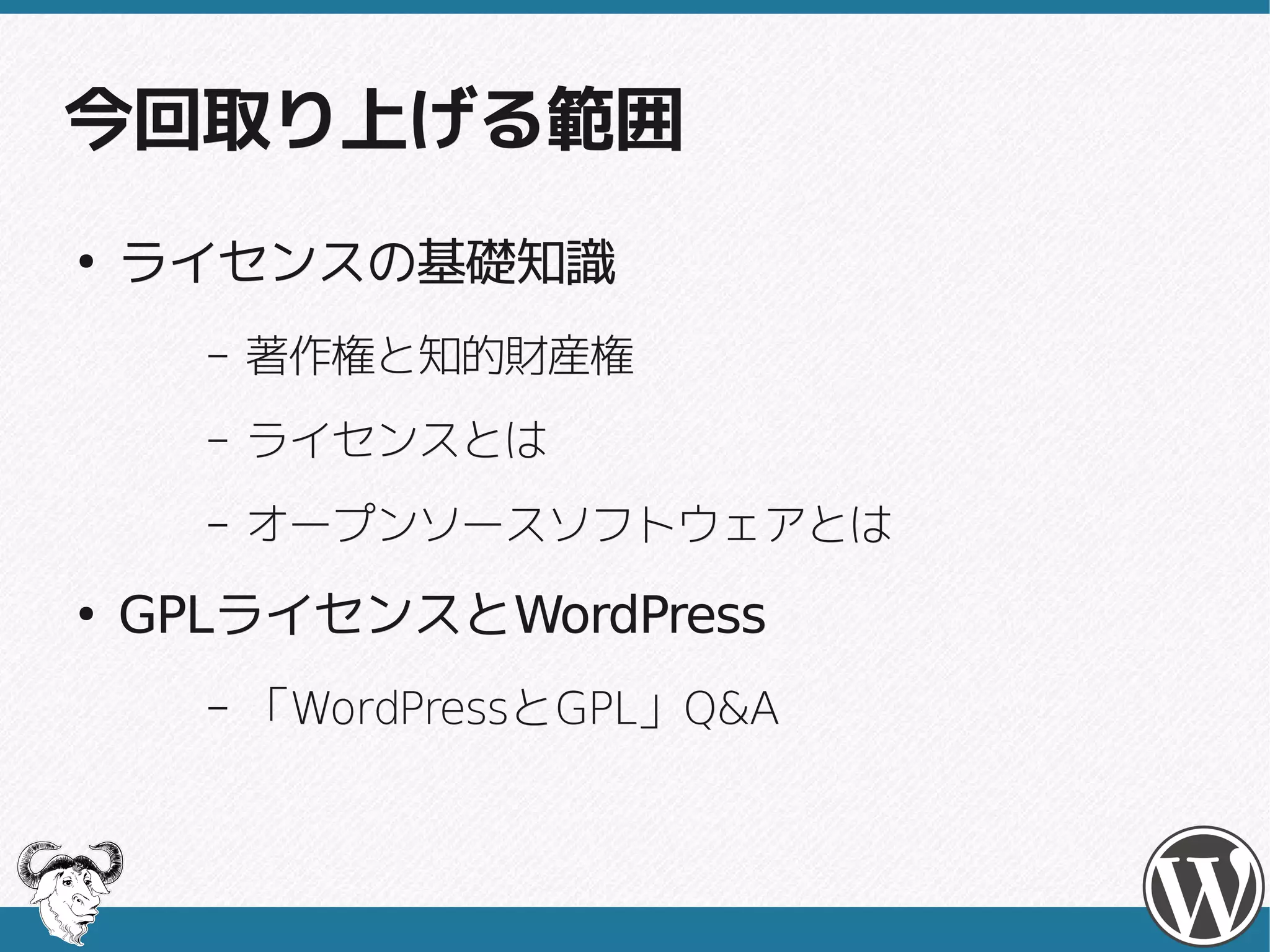 今回取り上げる範囲
●
    ライセンスの基礎知識
      –   著作権と知的財産権
      –   ライセンスとは
      –   オープンソースソフトウェアとは
●
    GPLライセンスとWordPress
    GPLライセンスとWordPress
      –   「WordPressとGPL」Q&A
           WordPressとGPL」
 