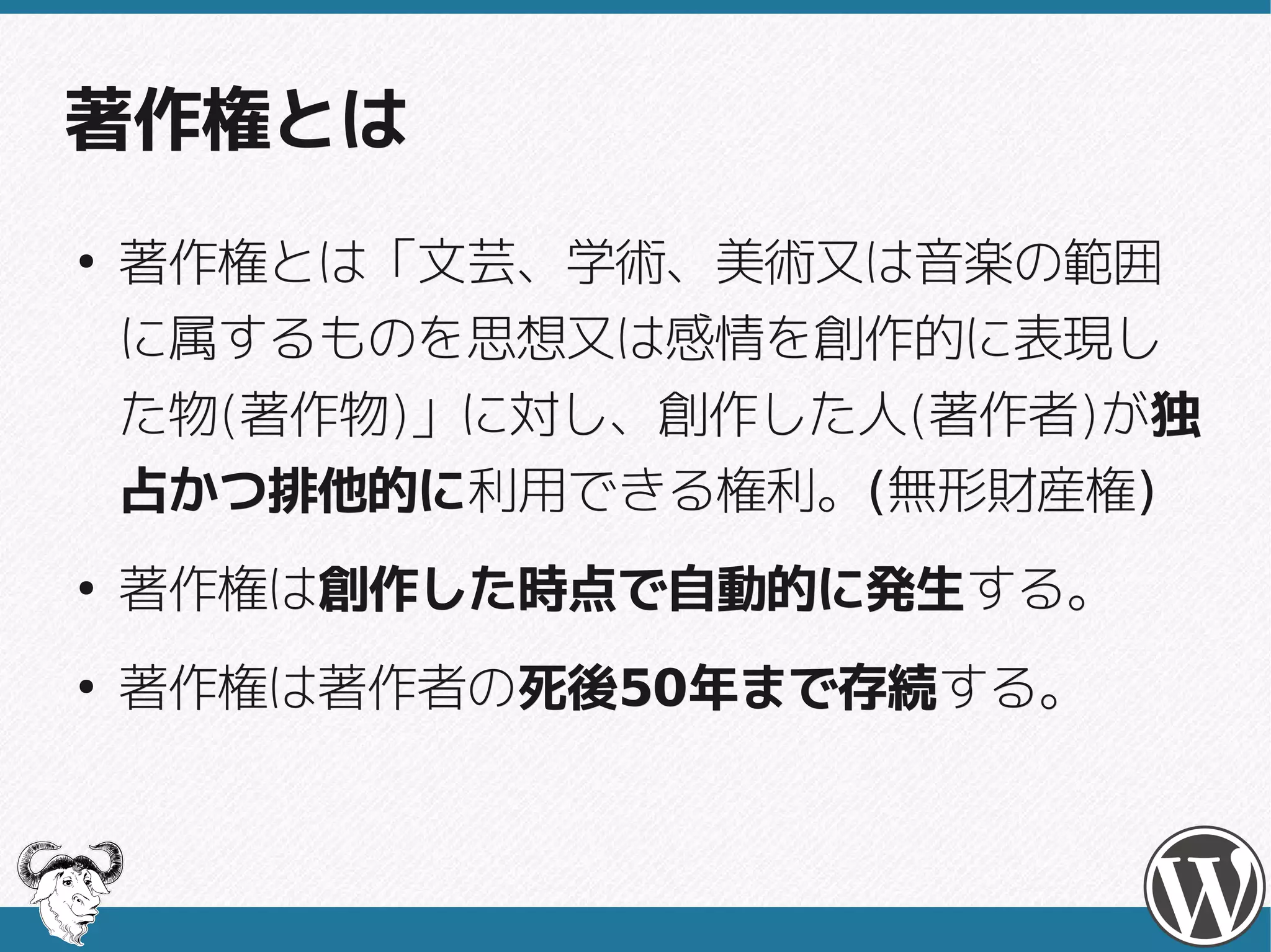著作権とは
●
    著作権とは「文芸、学術、美術又は音楽の範囲
    に属するものを思想又は感情を創作的に表現し
    た物(著作物)」に対し、創作した人(著作者)が独
    た物(著作物)」に対し、創作した人(著作者)
    占かつ排他的に利用できる権利。(無形財産権)
    占かつ排他的に利用できる権利。(無形財産権)
●
    著作権は創作した時点で自動的に発生する。
    著作権は創作した時点で自動的に発生する。
●
    著作権は著作者の死後50年まで存続する。
    著作権は著作者の死後50年まで存続する。
 