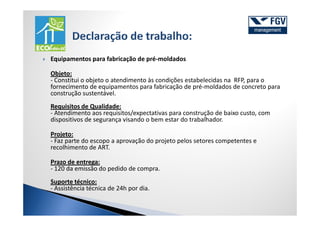 Equipamentos para fabricação de pré-moldados

Objeto:
- Constitui o objeto o atendimento às condições estabelecidas na RFP, para o
fornecimento de equipamentos para fabricação de pré-moldados de concreto para
construção sustentável.
Requisitos de Qualidade:
- Atendimento aos requisitos/expectativas para construção de baixo custo, com
dispositivos de segurança visando o bem estar do trabalhador.

Projeto:
- Faz parte do escopo a aprovação do projeto pelos setores competentes e
recolhimento de ART.

Prazo de entrega:
- 120 da emissão do pedido de compra.
Suporte técnico:
- Assistência técnica de 24h por dia.
 