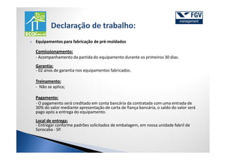Equipamentos para fabricação de pré-moldados

Comissionamento:
- Acompanhamento da partida do equipamento durante os primeiros 30 dias.
Garantia:
- 02 anos de garantia nos equipamentos fabricados.

Treinamento:
- Não se aplica;

Pagamento:
- O pagamento será creditado em conta bancária da contratada com uma entrada de
30% do valor mediante apresentação de carta de fiança bancária, o saldo do valor será
pago após a entrega do equipamento.
Local de entrega:
- Entregar conforme padrões solicitados de embalagem, em nossa unidade fabril de
Sorocaba - SP.
 