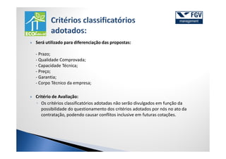 Será utilizado para diferenciação das propostas:

- Prazo;
- Qualidade Comprovada;
- Capacidade Técnica;
- Preço;
- Garantia;
- Corpo Técnico da empresa;

Critério de Avaliação:
◦ Os critérios classificatórios adotadas não serão divulgados em função da
   possibilidade do questionamento dos critérios adotados por nós no ato da
   contratação, podendo causar conflitos inclusive em futuras cotações.
 