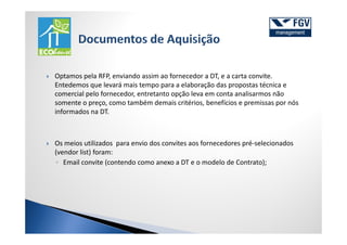 Optamos pela RFP, enviando assim ao fornecedor a DT, e a carta convite.
Entedemos que levará mais tempo para a elaboração das propostas técnica e
comercial pelo fornecedor, entretanto opção leva em conta analisarmos não
somente o preço, como também demais critérios, benefícios e premissas por nós
informados na DT.



Os meios utilizados para envio dos convites aos fornecedores pré-selecionados
(vendor list) foram:
◦ Email convite (contendo como anexo a DT e o modelo de Contrato);
 