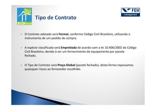 O Contrato adotado será Formal, conforme Código Civil Brasileiro, utilizando o
instrumento de um pedido de compra.

A espécie classificada será Empreitada de acordo com a lei 10.406/2002 do Código
Civil Brasileiro, devido à ser um fornecimento de equipamento por pacote
fechado.

O Tipo de Contrato será Preço Global (pacote fechado), desta forma repassamos
quaisquer riscos ao fornecedor escolhido.
 