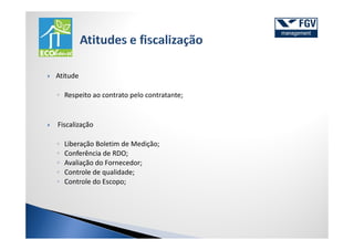 Atitude

◦ Respeito ao contrato pelo contratante;


Fiscalização

◦   Liberação Boletim de Medição;
◦   Conferência de RDO;
◦   Avaliação do Fornecedor;
◦   Controle de qualidade;
◦   Controle do Escopo;
 