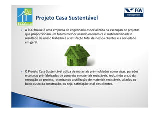 A ECO house é uma empresa de engenharia especializada na execução de projetos
que proporcionam um futuro melhor aliando econômica e sustentabilidade o
resultado de nosso trabalho é a satisfação total de nossos clientes e a sociedade
em geral.




O Projeto Casa Sustentável utiliza de materiais pré-moldados como vigas, paredes
e colunas pré-fabricadas de concreto e materiais recicláveis, reduzindo prazo da
execução do projeto, otimizando a utilização de materiais recicláveis, aliados ao
baixo custo da construção, ou seja, satisfação total dos clientes.
 