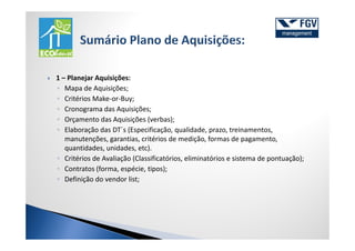 1 – Planejar Aquisições:
◦ Mapa de Aquisições;
◦ Critérios Make-or-Buy;
◦ Cronograma das Aquisições;
◦ Orçamento das Aquisições (verbas);
◦ Elaboração das DT´s (Especificação, qualidade, prazo, treinamentos,
   manutenções, garantias, critérios de medição, formas de pagamento,
   quantidades, unidades, etc).
◦ Critérios de Avaliação (Classificatórios, eliminatórios e sistema de pontuação);
◦ Contratos (forma, espécie, tipos);
◦ Definição do vendor list;
 