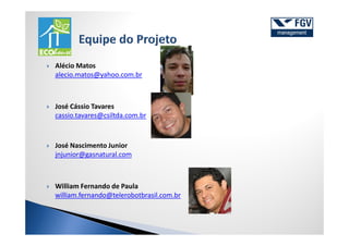 Alécio Matos
alecio.matos@yahoo.com.br



José Cássio Tavares
cassio.tavares@csiltda.com.br



José Nascimento Junior
jnjunior@gasnatural.com



William Fernando de Paula
william.fernando@telerobotbrasil.com.br
 