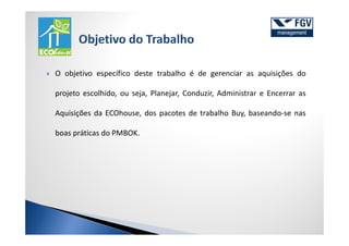 O objetivo específico deste trabalho é de gerenciar as aquisições do

projeto escolhido, ou seja, Planejar, Conduzir, Administrar e Encerrar as

Aquisições da ECOhouse, dos pacotes de trabalho Buy, baseando-se nas

boas práticas do PMBOK.
 