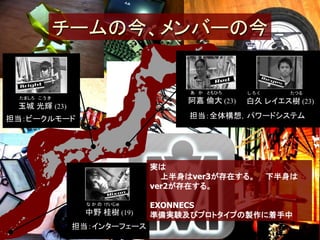 チームの今、メンバーの今


                                    あ か ともひろ    しろく      たつる
 たましろ こ う き
                                   阿嘉 倫大 (23)   白久 レイエス樹 (23)
 玉城 光輝 (23)
担当：ビークルモード                          担当：全体構想，パワードシステム




                              実は
                                上半身はver3が存在する。        下半身は
                              ver2が存在する。

                 な か の けいじゅ   EXONNECS
                 中野 桂樹 (19)   準備実験及びプロトタイプの製作に着手中
               担当：インターフェース
 